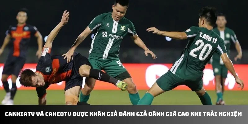 Cakhiatv và Caheotv được khán giả đánh giả đánh giá cao khi trải nghiệm 