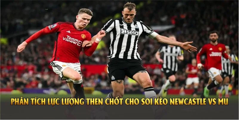 Phân tích lực lượng then chốt cho soi kèo Newcastle vs MU